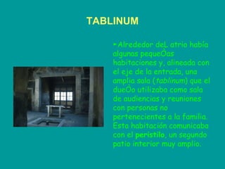 TABLINUM ► Alrededor deL atrio había algunas pequeñas habitaciones y, alineada con el eje de la entrada, una amplia sala ( tablinum ) que el dueño utilizaba como sala de audiencias y reuniones con personas no pertenecientes a la familia. Esta habitación comunicaba con el  peristilo , un segundo patio interior muy amplio.   