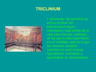 TRICLINIUM ►  Alrededor del peristilo se estructuraban las habitaciones mejor iluminadas y más bellas de la casa (dormitorios, salones), de las que la más importante era el  triclinio , sala en la que los romanos cenaban, tendidos en unos divanes ligeramente inclinados y apoyándose en almohadones. 