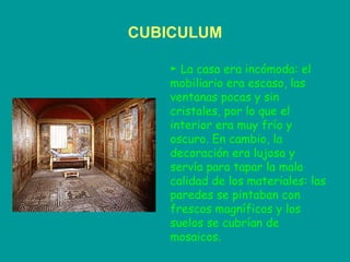 CUBICULUM ►  La casa era incómoda: el  mobiliario era escaso, las ventanas pocas y sin cristales, por lo que el interior era muy frío y oscuro. En cambio, la decoración era lujosa y servía para tapar la mala calidad de los materiales: las paredes se pintaban con frescos magníficos y los suelos se cubrían de mosaicos. 