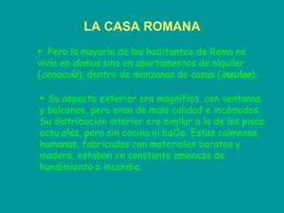 LA CASA ROMANA ►  Pero la mayoría de los habitantes de Roma no vivía en  domus  sino en apartamentos de alquiler ( cenacula ), dentro de manzanas de casas ( insulae ).   ►  Su aspecto exterior era magnífico, con ventanas y balcones, pero eran de mala calidad e incómodos. Su distribución interior era similar a la de los pisos actu ales, pero sin cocina ni baño. Estas colmenas humanas, fabricadas con materiales baratos y madera, estaban en constante amenaza de hundimiento o incendio.  