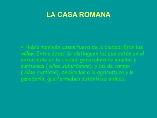 LA CASA ROMANA ►  Había también casas fuera de la ciudad. Eran las  villae . Entre éstas se distinguen las que están en el extarradio de la ciudad, generalmente amplias y suntuosas ( villae suburbanae ); y las de campo ( villae rusticae ), dedicadas a la agricultura y la ganadería, que formaban auténticas aldeas. 