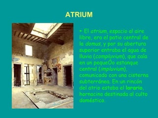 ATRIUM ►  El  atrium , espacio al aire libre, era el patio central de la  domus , y por su abertura superior entraba el agua de lluvia ( compluvium ), que caía en un pequeño estanque central ( impluvium ), comunicado con una cisterna subterránea. En un rincón del atrio estaba el  larario , hornacina destinada al culto doméstico.  