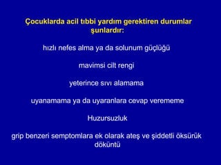 Çocuklarda acil tıbbi yardım gerektiren durumlar şunlardır: hızlı nefes alma ya da solunum güçlüğü  mavimsi cilt rengi  yeterince sıvı alamama  uyanamama ya da uyaranlara cevap verememe Huzursuzluk grip benzeri semptomlara ek olarak ateş ve şiddetli öksürük  döküntü 
