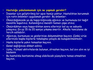 Hastalığa yakalanmamak için ne yapmak gerekir? İnsanlar için geliştirilmiş bir aşısı henüz yoktur. Hastalıktan korunmak için rutin önlemleri uygulamak gerekir. Bu önlemler: Öksürdüğünüzde ya da hapşırdığınızda ağzınızı ve burnunuzu bir kağıt mendille kapatınız. Kullandığınız mendili hemen çöpe atınız. Öksürdükten veya hapşırdıktan sonra ellerinizi bol su ve sabunla yıkayınız. En az 15 ila 20 saniye yıkama önerilir. Alkolle temizleme de tercih edilebilir. Ağzınıza, burnunuza ve gözlerinize dokunmaktan kaçının. Çünkü virüs ellerinizle başka kişilerle tokalaşma yoluyla da bulaşabilmektedir. Hasta kişilerle yakın temastan kaçının. Genel sağlığınıza dikkat ediniz. Uyku, fiziksel aktivitelerde bulunun, stresten kaçının, bol sıvı alın ve iyi beslenin Bu hastalıkla kontamine olmuş olabilecek yüzeylere temas etmekten kaçının. 