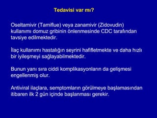 Tedavisi var mı? Oseltamivir (Tamiflue) veya zanamivir (Zidovudin) )  kullanımı domuz gribinin önlenmesinde CDC tarafından tavsiye edilmektedir. İlaç kullanımı hastalığın seyrini hafifletmekte ve daha hızlı bir iyileşmeyi sağlayabilmektedir.  Bunun yanı sıra ciddi komplikasyonların da gelişmesi engellenmiş olur.  Antiviral ilaçlara, semptomların görülmeye başlamasından itibaren ilk 2 gün içinde başlanması gerekir. 