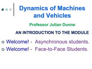 Dynamics of Machines
and Vehicles
Professor Julian Dunne
AN INTRODUCTION TO THE MODULE
 Welcome! - Asynchronous students.
 Welcome! - Face-to-Face Students.
 