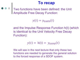 To recap
Two functions have been defined: the Unit
Amplitude Free Decay Function:
𝑦(𝑡) = 𝑦UAFD(𝑡)
and the Impulse Response Function h(t) (which
is identical to the Unit Velocity Free Decay
Function):
𝑦 𝑡 = h t = 𝑦UVFD 𝑡
We will see in the next lecture that only these two
functions are needed to generate the general solution
to the forced response of a SDOF system.
 
