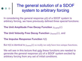 In considering the general response y(t) of a SDOF system to
arbitrary forcing, we have previously defined three special functions:
The Unit Amplitude Free Decay Function 𝑦UAFD 𝑡
The Unit Velocity Free Decay Function 𝑦UVFD 𝑡 , and
The Impulse Response Function h(t)
But h(t) is identical to yUVFD t so really we only have two unique functions.
We will see in this lecture that only these functions are needed to
generate the general response y(t) of a SDOF system excited by
arbitrary forcing from any set of initial conditions.
The general solution of a SDOF
system to arbitrary forcing
 