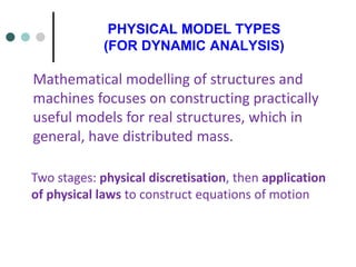 PHYSICAL MODEL TYPES
(FOR DYNAMIC ANALYSIS)
Mathematical modelling of structures and
machines focuses on constructing practically
useful models for real structures, which in
general, have distributed mass.
Two stages: physical discretisation, then application
of physical laws to construct equations of motion
 
