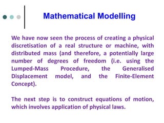 Mathematical Modelling
We have now seen the process of creating a physical
discretisation of a real structure or machine, with
distributed mass (and therefore, a potentially large
number of degrees of freedom (i.e. using the
Lumped-Mass Procedure, the Generalised
Displacement model, and the Finite-Element
Concept).
The next step is to construct equations of motion,
which involves application of physical laws.
 