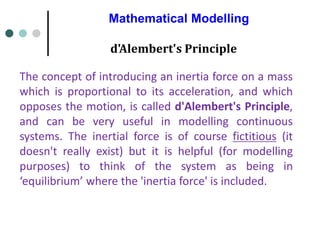 Mathematical Modelling
The concept of introducing an inertia force on a mass
which is proportional to its acceleration, and which
opposes the motion, is called d'Alembert's Principle,
and can be very useful in modelling continuous
systems. The inertial force is of course fictitious (it
doesn't really exist) but it is helpful (for modelling
purposes) to think of the system as being in
‘equilibrium’ where the 'inertia force' is included.
d'Alembert's Principle
 