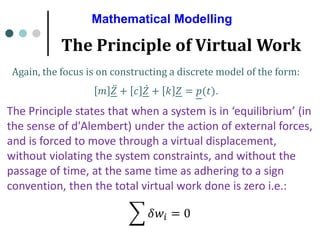 Mathematical Modelling
The Principle of Virtual Work
Again, the focus is on constructing a discrete model of the form:
𝑚 ሷ
𝑍 + 𝑐 ሶ
𝑍 + 𝑘 𝑍 = 𝑝(𝑡).
The Principle states that when a system is in ‘equilibrium’ (in
the sense of d'Alembert) under the action of external forces,
and is forced to move through a virtual displacement,
without violating the system constraints, and without the
passage of time, at the same time as adhering to a sign
convention, then the total virtual work done is zero i.e.:
෍ 𝛿𝑤𝑖 = 0
 