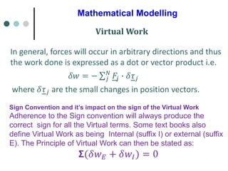 Mathematical Modelling
In general, forces will occur in arbitrary directions and thus
the work done is expressed as a dot or vector product i.e.
𝛿𝑤 = − σ𝑗
𝑁
𝐹𝑗 ∙ 𝛿𝜏𝑗
where 𝛿𝜏𝑗 are the small changes in position vectors.
Virtual Work
Sign Convention and it’s impact on the sign of the Virtual Work
Adherence to the Sign convention will always produce the
correct sign for all the Virtual terms. Some text books also
define Virtual Work as being Internal (suffix I) or external (suffix
E). The Principle of Virtual Work can then be stated as:
𝝨(𝛿𝑤𝐸 + 𝛿𝑤𝐼) = 0
 