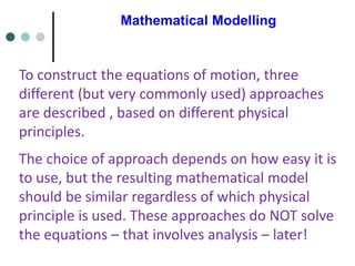 Mathematical Modelling
To construct the equations of motion, three
different (but very commonly used) approaches
are described , based on different physical
principles.
The choice of approach depends on how easy it is
to use, but the resulting mathematical model
should be similar regardless of which physical
principle is used. These approaches do NOT solve
the equations – that involves analysis – later!
 