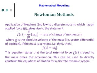 Mathematical Modelling
Newtonian Methods
Application of Newton’s 2nd law to a discrete mass m, which has an
applied force f(t), gives rise to the statement:
𝑓 𝑡 =
𝑑
𝑑𝑡
𝑚 ሶ
𝑥 = rate of change of momentum
where ሶ
𝑥 is the absolute velocity of the mass (i.e. vector differential
of position). If the mass is constant, i.e. ሶ
𝑚=0, then:
𝑓(𝑡) = 𝑚 ሷ
𝑥
This equation states that the total external force 𝑓 𝑡 is equal to
the mass times the acceleration. This can be used to directly
construct the equations of motion for a discrete dynamic system.
 