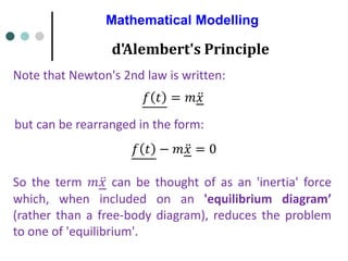 Mathematical Modelling
d'Alembert's Principle
Note that Newton's 2nd law is written:
𝑓 𝑡 = 𝑚 ሷ
𝑥
but can be rearranged in the form:
𝑓 𝑡 − 𝑚 ሷ
𝑥 = 0
So the term 𝑚 ሷ
𝑥 can be thought of as an 'inertia' force
which, when included on an 'equilibrium diagram’
(rather than a free-body diagram), reduces the problem
to one of 'equilibrium'.
 