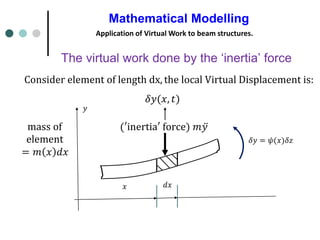 Mathematical Modelling
Application of Virtual Work to beam structures.
𝑥 𝑑𝑥
(′inertia′ force) 𝑚 ሷ
𝑦
Consider element of length dx, the local Virtual Displacement is:
𝛿𝑦(𝑥, 𝑡)
The virtual work done by the ‘inertia’ force
𝛿𝑦 = 𝜓(𝑥)𝛿𝑧
mass of
element
= 𝑚 𝑥 𝑑𝑥
𝑦
 