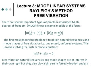 Lecture 8: MDOF LINEAR SYSTEMS
RAYLEIGH'S METHOD
FREE VIBRATION
𝑚𝑚 ̈
𝑧𝑧 + 𝑐𝑐 ̇
𝑧𝑧 + 𝑘𝑘 𝑧𝑧 = 𝑝𝑝(t)
There are several important types of problem associated Multi-
degree-of-freedom (MDOF) linear dynamic models of the form:
The first most important problem is to obtain natural frequencies and
mode shapes of free vibration i.e. undamped, unforced systems. This
involves solving the system model equation:
𝑚𝑚 ̈
𝑧𝑧 + 𝑘𝑘 𝑧𝑧 = 0
Free-vibration natural frequencies and mode shapes are of interest in
their own right but they also play a big part in forced vibration analysis.
 