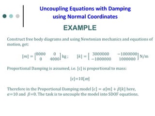 Uncoupling Equations with Damping
using Normal Coordinates
EXAMPLE
Construct free body diagrams and using Newtonian mechanics and equations of
motion, get:
[𝑚𝑚] =
8000 0
0 4000
kg ; [𝑘𝑘] =
3000000 −1000000
−1000000 1000000
N/m
Proportional Damping is assumed, i.e. [c] is proportional to mass:
[c]=10[m]
Therefore in the Proportional Damping model 𝑐𝑐 = 𝛼𝛼 𝑚𝑚 + 𝛽𝛽[𝑘𝑘] here,
𝛼𝛼=10 and 𝛽𝛽=0. The task is to uncouple the model into SDOF equations.
 
