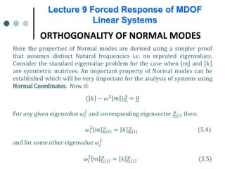 Lecture 9 Forced Response of MDOF
Linear Systems
ORTHOGONALITY OF NORMAL MODES
Here the properties of Normal modes are derived using a simpler proof
that assumes distinct Natural frequencies i.e. no repeated eigenvalues.
Consider the standard eigenvalue problem for the case when 𝑚𝑚 and 𝑘𝑘
are symmetric matrices. An important property of Normal modes can be
established which will be very important for the analysis of systems using
Normal Coordinates. Now if:
𝑘𝑘 − 𝜔𝜔2 𝑚𝑚 ̂
𝑍𝑍 = 0
For any given eigenvalue 𝜔𝜔𝑖𝑖
2
and corresponding eigenvector 𝑍𝑍 𝑖𝑖 then:
𝜔𝜔𝑖𝑖
2
𝑚𝑚 𝑍𝑍 𝑖𝑖 = 𝑘𝑘 𝑍𝑍 𝑖𝑖 (5.4)
and for some other eigenvalue 𝜔𝜔𝑗𝑗
2
𝜔𝜔𝑗𝑗
2
𝑚𝑚 𝑍𝑍 𝑗𝑗 = 𝑘𝑘 𝑍𝑍 𝑗𝑗 (5.5)
 