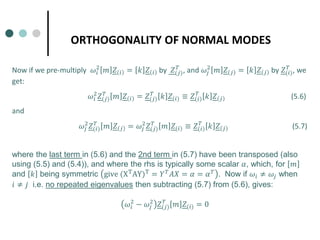 ORTHOGONALITY OF NORMAL MODES
Now if we pre-multiply 𝜔𝜔𝑖𝑖
2
𝑚𝑚 𝑍𝑍 𝑖𝑖 = 𝑘𝑘 𝑍𝑍 𝑖𝑖 by 𝑍𝑍(𝑗𝑗)
𝑇𝑇
, and 𝜔𝜔𝑗𝑗
2
𝑚𝑚 𝑍𝑍 𝑗𝑗 = 𝑘𝑘 𝑍𝑍 𝑗𝑗 by 𝑍𝑍(𝑖𝑖)
𝑇𝑇
, we
get:
𝜔𝜔𝑖𝑖
2
𝑍𝑍(𝑗𝑗)
𝑇𝑇
𝑚𝑚 𝑍𝑍 𝑖𝑖 = 𝑍𝑍(𝑗𝑗)
𝑇𝑇
𝑘𝑘 𝑍𝑍(𝑖𝑖) ≡ 𝑍𝑍 𝑖𝑖
𝑇𝑇
𝑘𝑘 𝑍𝑍 𝑗𝑗 (5.6)
and
𝜔𝜔𝑗𝑗
2
𝑍𝑍(𝑖𝑖)
𝑇𝑇
𝑚𝑚 𝑍𝑍 𝑗𝑗 = 𝜔𝜔𝑗𝑗
2
𝑍𝑍(𝑗𝑗)
𝑇𝑇
𝑚𝑚 𝑍𝑍(𝑖𝑖) ≡ 𝑍𝑍 𝑖𝑖
𝑇𝑇
𝑘𝑘 𝑍𝑍 𝑗𝑗 (5.7)
where the last term in (5.6) and the 2nd term in (5.7) have been transposed (also
using (5.5) and (5.4)), and where the rhs is typically some scalar 𝛼𝛼, which, for 𝑚𝑚
and 𝑘𝑘 being symmetric give (XT
AY)T
= 𝑌𝑌𝑇𝑇
𝐴𝐴𝐴𝐴 = 𝛼𝛼 = 𝛼𝛼𝑇𝑇
. Now if 𝜔𝜔𝑖𝑖 ≠ 𝜔𝜔𝑗𝑗 when
𝑖𝑖 ≠ 𝑗𝑗 i.e. no repeated eigenvalues then subtracting (5.7) from (5.6), gives:
𝜔𝜔𝑖𝑖
2
− 𝜔𝜔𝑗𝑗
2
𝑍𝑍(𝑗𝑗)
𝑇𝑇
𝑚𝑚 𝑍𝑍(𝑖𝑖) = 0
 