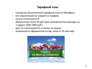 5
Тарифный план
- полностью безлимитный тарифный план от Мегафона
- нет ограничений по скорости и трафику
- услуга статического IP
- абонентская плата 35 руб./день (ежемесячные расходы на
1 адресе 1050-1085 руб.)
- долг не накапливается, в минус не уходит
- возможность оформления на юр. лицо от 10 сим-карт
 