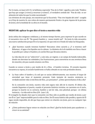3
Por lo tanto, en Juan 6,41-51, la bellísima expresión “Pan de la Vida”, significa ante todo “Palabra
que hay que acoger (=creer) y encarnar (=comer)”, el verdadero sentido del “Pan de vida es ser
alimento de todos los que lo están necesitando”.
Los términos de este pasaje, nos muestran que la Eucaristía -“Pan vivo bajado del cielo”- acogida
en el hoy de nuestra fe, nos coloca de manera permanente frente a la gran riqueza de la persona
de Jesús y de la totalidad de su obra en el mundo.
MEDITAR: aplicar lo que dice el texto a nuestra vida
Jesús utiliza dos imágenes cotidianas, y al mismo tiempo fuertes, para expresar lo que sucede en
el encuentro vivo con Él: “No pasará hambre y . nunca tendrá sed”. En Jesús la vida encuentra
una nueva satisfacción porque Él es la repuesta a lo que está en el fondo de todas las búsquedas.
 ¿Qué hacemos cuando tenemos hambre? Buscamos cómo saciarla y ¿Y si tenemos sed?
Bebemos; el agua o los líquidos nos la calman. La dinámica de la fe también nos lleva a hacer
lo posible por calmar el hambre y la sed de Dios que llevamos dentro.
La vida deja de ser un “sobrevivir”, y aún más, un vegetar, o un campo de batalla indeseable,
donde nos derrotan las soledades y las frustraciones, para convertirse en una aventura llena
de emoción y de paz cuando estamos con Dios.
Cuando se conoce a Jesús y, por medio de él, a Dios, el hambre termina. El corazón inquieto
encuentra su reposo, el corazón hambriento se halla colmado en sus más profundos deseos.
 La frase sobre el hambre y la sed que se sacian definitivamente, nos muestra el toque de
eternidad que tiene el momento presente. Cada instante de nuestra existencia es
verdaderamente vida si está lleno de Dios. ¿Lo pensamos? ¿Cómo aprovechamos el día a día?
En la comunión con Jesús, nuestra vida está segura más allá de la muerte. El último día,
cuando lleguemos al puerto, cuando el presente histórico termine, no caeremos en el vacío,
porque la muerte no es carencia, hambre y sed de vida, sino plenitud, porque –en última
instancia, – la vida está en Dios (Cfr. Juan 1,4).
El evangelio ha dejado claro que la comunión con Dios sólo es posible por medio de Jesús y por
eso Él es “pan” imprescindible para la vida en Dios. Sin Él nunca habría sido posible y aparte de Él
sigue siendo imposible, de ahí que haya que entrar en relación con Jesús, pero no cualquier tipo
de relación
 ¿Cómo podremos lograr entrar en relación con Dios? ¿Qué ha hecho Jesús para ayudarnos a
crecer en su amistad?
 