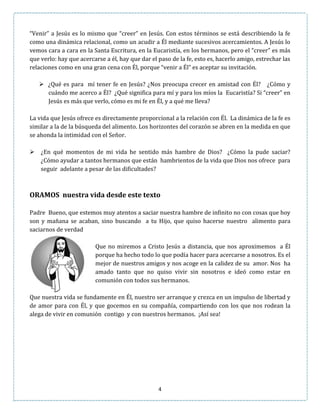 4
“Venir” a Jesús es lo mismo que “creer” en Jesús. Con estos términos se está describiendo la fe
como una dinámica relacional, como un acudir a Él mediante sucesivos acercamientos. A Jesús lo
vemos cara a cara en la Santa Escritura, en la Eucaristía, en los hermanos, pero el “creer” es más
que verlo: hay que acercarse a él, hay que dar el paso de la fe, esto es, hacerlo amigo, estrechar las
relaciones como en una gran cena con Él, porque “venir a Él” es aceptar su invitación.
 ¿Qué es para mí tener fe en Jesús? ¿Nos preocupa crecer en amistad con Él? ¿Cómo y
cuándo me acerco a Él? ¿Qué significa para mí y para los míos la Eucaristía? Si “creer” en
Jesús es más que verlo, cómo es mi fe en Él, y a qué me lleva?
La vida que Jesús ofrece es directamente proporcional a la relación con Él. La dinámica de la fe es
similar a la de la búsqueda del alimento. Los horizontes del corazón se abren en la medida en que
se ahonda la intimidad con el Señor.
 ¿En qué momentos de mi vida he sentido más hambre de Dios? ¿Cómo la pude saciar?
¿Cómo ayudar a tantos hermanos que están hambrientos de la vida que Dios nos ofrece para
seguir adelante a pesar de las dificultades?
ORAMOS nuestra vida desde este texto
Padre Bueno, que estemos muy atentos a saciar nuestra hambre de infinito no con cosas que hoy
son y mañana se acaban, sino buscando a tu Hijo, que quiso hacerse nuestro alimento para
saciarnos de verdad
Que no miremos a Cristo Jesús a distancia, que nos aproximemos a Él
porque ha hecho todo lo que podía hacer para acercarse a nosotros. Es el
mejor de nuestros amigos y nos acoge en la calidez de su amor. Nos ha
amado tanto que no quiso vivir sin nosotros e ideó como estar en
comunión con todos sus hermanos.
Que nuestra vida se fundamente en Él, nuestro ser arranque y crezca en un impulso de libertad y
de amor para con Él, y que gocemos en su compañía, compartiendo con los que nos rodean la
alega de vivir en comunión contigo y con nuestros hermanos. ¡Así sea!
 