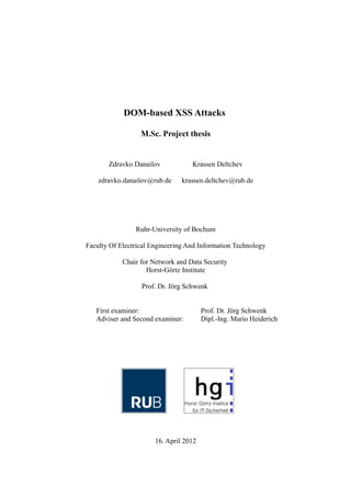 DOM-based XSS Attacks

                  M.Sc. Project thesis


       Zdravko Danailov            Krassen Deltchev

    zdravko.danailov@rub.de     krassen.deltchev@rub.de




                Ruhr-University of Bochum

Faculty Of Electrical Engineering And Information Technology

            Chair for Network and Data Security
                    Horst-Görtz Institute

                  Prof. Dr. Jörg Schwenk


   First examiner:                      Prof. Dr. Jörg Schwenk
   Adviser and Second examiner:         Dipl.-Ing. Mario Heiderich




                       16. April 2012
 