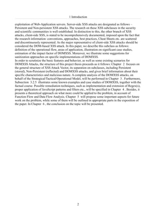 1 Introduction

exploitation of Web-Application servers. Server-side XSS attacks are designated as follows –
Persistent and Non-persistent XSS attacks. The research on these XSS subclasses in the security
and scientific communities is well established. In distinction to this, the other branch of XSS
attacks, client-side XSS, is stated to be incomprehensively documented, imposed upon the fact that
the research information: conventions, approaches, best practices, Cheat Sheets etc. are scattered
and discontinuously represented. As the major representative of client-side XSS attacks should be
considered the DOM-based XSS attack. In this paper, we describe this subclass as follows:
definition of the operational flow, areas of application, illustration on significant case studies,
estimation of the impact factor of DOMXSS. Moreover, we illustrate some suggestions for
sanitization approaches on specific implementations of DOMXSS.
In order to scrutinize the basic features and behavior, as well as some existing scenarios for
DOMXSS Attacks, the structure of this project thesis proceeds as it follows: Chapter 2 focuses on
the general structure of XSS Attack Vector, its separation on subclasses, including Persistent
(stored), Non-Persistent (reflected) and DOMXSS attacks, and gives brief information about their
specific characteristics and malicious nature. A complete analysis of the DOMXSS attacks, on
behalf of the Strategical/Tactical/Operational Model, will be performed in Chapter 3 . Furthermore,
Subsection 3.2.5 illustrates some known examples and case studies of DOMXSS, together with the
factual course. Possible remediation techniques, such as implementation and extension of Regex(s),
proper application of JavaScript patterns and filters etc., will be specified in Chapter 4 . Besides, it
presents a theoretical approach on what more could be applied to the problem, in account of
Function Flow and Data Flow Analysis. Chapter 5 will propose some important aspects for future
work on the problem, while some of them will be outlined in appropriate parts in the exposition of
the paper. In Chapter 6 , the conclusion on the topic will be presented.




                                                   2
 