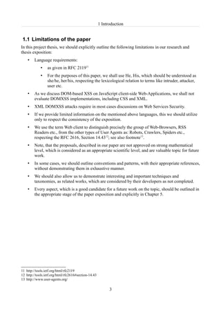 1 Introduction


1.1 Limitations of the paper
In this project thesis, we should explicitly outline the following limitations in our research and
thesis exposition:
    •    Language requirements:
             •   as given in RFC 211911
             •   For the purposes of this paper, we shall use He, His, which should be understood as
                 she/he, her/his, respecting the lexicological relation to terms like intruder, attacker,
                 user etc.
    •    As we discuss DOM-based XSS on JavaScript client-side Web-Applications, we shall not
         evaluate DOMXSS implementations, including CSS and XML.
    •    XML DOMXSS attacks require in most cases discussions on Web Services Security.
    •    If we provide limited information on the mentioned above languages, this we should utilize
         only to respect the consistency of the exposition.
    •    We use the term Web client to distinguish precisely the group of Web-Browsers, RSS
         Readers etc., from the other types of User Agents as: Robots, Crawlers, Spiders etc.,
         respecting the RFC 2616, Section 14.4312; see also footnote13.
    •    Note, that the proposals, described in our paper are not approved on strong mathematical
         level, which is considered as an appropriate scientific level, and are valuable topic for future
         work.
    •    In some cases, we should outline conventions and patterns, with their appropriate references,
         without demonstrating them in exhaustive manner.
    •    We should also allow us to demonstrate interesting and important techniques and
         taxonomies, as related works, which are considered by their developers as not completed.
    •    Every aspect, which is a good candidate for a future work on the topic, should be outlined in
         the appropriate stage of the paper exposition and explicitly in Chapter 5.




11 http://tools.ietf.org/html/rfc2119
12 http://tools.ietf.org/html/rfc2616#section-14.43
13 http://www.user-agents.org/

                                                            3
 