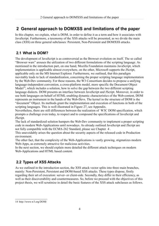 2 General approach to DOMXSS and limitations of the paper


2 General approach to DOMXSS and limitations of the paper
In this chapter, we explain, what is DOM, in order to define it as a term and how it associates with
JavaScript. Furthermore, a taxonomy of the XSS attacks will be presented, as we divide the main
class (XSS) on three general subclasses: Persistent, Non-Persistent and DOMXSS attacks.


2.1 What is DOM?
The development of JavaScript is as controversial as the Browser evolution on itself. The so called
“Browser wars” arouses the utilization of two different formulations of the scripting language. As
mentioned in the introduction part, on one hand, Mozilla Foundation maintains JavaScript, which
implementation is applicable almost everywhere, on the other, Microsoft supports the JScript,
applicable only on the MS Internet Explorer. Furthermore, we outlined, that this paradigm
inevitably leads to lack of standardization, concerning the proper scripting language implementation
by the Web-Dev community. For these reasons, the W3 Consortium decides to propose a unifying
language-independent convention, a cross-platform model, more specific the Document Object
Model14, which includes a solution, how to solve the gap between the two different scripting
language dialects. DOM presents an interface between JavaScript and JScript. Moreover, in order to
use both languages on behalf of HTML-enabling dynamic characteristics of the Web-content, DOM
represents an instrument in the hands of the Web-Devs. The kernel in the structure of DOM is the
“document” Object. Its methods grant the implementation and execution of functions in both of the
scripting languages. This is well illustrated in Figure 27, see Appendix.
Nevertheless, there are still differences between the realization of W3C DOM specification, which
prompts a challenge even today, to respect and to compound the specifications of JavaScript and
JScript.
The lack of standardized solution hampers the Web-Dev community to implement a proper scripting
code in modern Web-Applications until nowadays. As already outlined JavaScript and JScript are
not fully compatible with the ECMA-262 Standard, please see Chapter 4 .
This unavoidably arises the question about the security aspects of the released code in Production
environment.
The other fact, that the complexity of the Web-Applications is vastly growing, stigmatizes modern
Web-Apps, as extremely attractive for malicious activities.
In the next section, we should explain more detailed the different attack techniques on modern
Web-Applications and HTML based content.


2.2 Types of XSS Attacks
As we outlined in the introduction section, the XSS attack vector splits into three main branches,
mainly: Non-Persistent, Persistent and DOM-based XSS attacks. These types dispose, firstly
regarding their art of execution: server- or client-side. Secondly, they differ in their efficiency, as
well as their discoverability and countermeasures. So, before we proceed with the objectives of this
project thesis, we will scrutinize in detail the basic features of the XSS attack subclasses as follows.




14 http://www.w3.org/DOM/

                                                   4
 