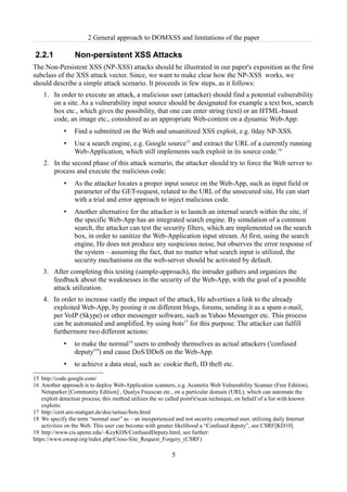 2 General approach to DOMXSS and limitations of the paper

2.2.1             Non-persistent XSS Attacks
The Non-Persistent XSS (NP-XSS) attacks should be illustrated in our paper's exposition as the first
subclass of the XSS attack vector. Since, we want to make clear how the NP-XSS works, we
should describe a simple attack scenario. It proceeds in few steps, as it follows:
    1. In order to execute an attack, a malicious user (attacker) should find a potential vulnerability
       on a site. As a vulnerability input source should be designated for example a text box, search
       box etc., which gives the possibility, that one can enter string (text) or an HTML-based
       code, an image etc., considered as an appropriate Web-content on a dynamic Web-App:
             •    Find a submitted on the Web and unsanitized XSS exploit, e.g. 0day NP-XSS.
             •    Use a search engine, e.g. Google source15 and extract the URL of a currently running
                  Web-Application, which still implements such exploit in its source code.16
    2. In the second phase of this attack scenario, the attacker should try to force the Web server to
       process and execute the malicious code:
             •    As the attacker locates a proper input source on the Web-App, such as input field or
                  parameter of the GET-request, related to the URL of the unsecured site, He can start
                  with a trial and error approach to inject malicious code.
             •    Another alternative for the attacker is to launch an internal search within the site, if
                  the specific Web-App has an integrated search engine. By simulation of a common
                  search, the attacker can test the security filters, which are implemented on the search
                  box, in order to sanitize the Web-Application input stream. At first, using the search
                  engine, He does not produce any suspicious noise, but observes the error response of
                  the system – assuming the fact, that no matter what search input is utilized, the
                  security mechanisms on the web-server should be activated by default.
    3. After completing this testing (sample-approach), the intruder gathers and organizes the
       feedback about the weaknesses in the security of the Web-App, with the goal of a possible
       attack utilization.
    4. In order to increase vastly the impact of the attack, He advertises a link to the already
       exploited Web-App, by posting it on different blogs, forums, sending it as a spam e-mail,
       per VoIP (Skype) or other messenger software, such as Yahoo Messenger etc. This process
       can be automated and amplified, by using bots17 for this purpose. The attacker can fulfill
       furthermore two different actions:
             •    to make the normal18 users to embody themselves as actual attackers ('confused
                  deputy'19) and cause DoS/DDoS on the Web-App.
             •    to achieve a data steal, such as: cookie theft, ID theft etc.

15 http://code.google.com/
16 Another approach is to deploy Web-Application scanners, e.g. Acunetix Web Vulnerability Scanner (Free Edition),
    Netsparker [Community Edition] , Qualys Freescan etc., on a particular domain (URL), which can automate the
    exploit detection process; this method utilizes the so called point'n'scan technique, on behalf of a list with known
    exploits.
17 http://cert.uni-stuttgart.de/doc/netsec/bots.html
18 We specify the term “normal user” as – an inexperienced and not security concerned user, utilizing daily Internet
    activities on the Web. This user can become with greater likelihood a “Confused deputy”, see CSRF[KD10].
19 http://www.cis.upenn.edu/~KeyKOS/ConfusedDeputy.html, see further:
https://www.owasp.org/index.php/Cross-Site_Request_Forgery_(CSRF)

                                                            5
 