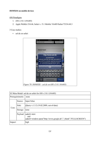 DOMXSS on mobile devices


iOS Paradigms
   1. iOS v.5.0.1 (9A405)
   2. Apple WebKit 534.46, Safari v. /5.1 Mobile/ 9A405/Safari/75334.48.3

3 Case studies:
   •     aol.de on safari




                    Figure 70: DOMXSS – aol.de on iOS v.5.0.1 (9A405)



S3 Meta-Model: aol.de on safari for iOS v.5.0.1 (9A405)
Prerequirements:      none

          Source:     Input.Value

          Sink:       jQuery v.1.3.2 (19.02.2009, out-of-date)
 Core:
          Storage: none

          Payload: aa&cb=alert
                     and
                   aa&cb=window.open("http://www.google.de","_blank","FULLSCREEN")
Impact:               high



                                                  LV
 