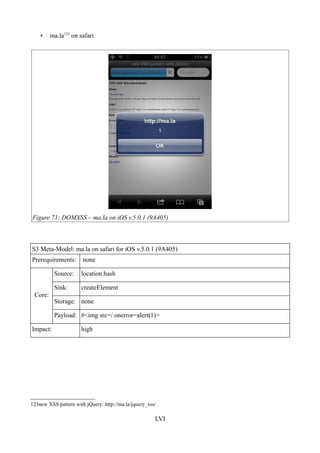 •    ma.la123 on safari




Figure 71: DOMXSS – ma.la on iOS v.5.0.1 (9A405)



S3 Meta-Model: ma.la on safari for iOS v.5.0.1 (9A405)
Prerequirements:       none

          Source:     location.hash

          Sink:       createElement
 Core:
          Storage: none

          Payload: #<img src=/ onerror=alert(1)>

Impact:               high




123new XSS pattern with jQuery: http://ma.la/jquery_xss/

                                                       LVI
 