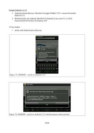 Google Android v.2.3.5
   1. Android internal Browser: Mozilla/5.0 (Apple WebKit /533.1 version/4.0 mobile
      Safari/533.1)
   2. Mozilla Firefox for Android: Mozilla/5.0 (Android; Linux armv71; rv:10.0)
      Gecko/20120129 Firefox/10.0 fennec/10.0


3 Case studies:
   •   aol.de with Android native Browser




Figure 73: DOMXSS – aol.de on Android 2.3.5




Figure 74: DOMXSS – aol.de on Android 2.3.5 with diocument.cookie payload



                                            LVIII
 