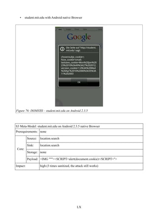•     student.mit.edu with Android native Browser




Figure 76: DOMXSS – student.mit.edu on Android 2.3.5



S3 Meta-Model: student.mit.edu on Android 2.3.5 native Browser
Prerequirements: none

          Source:   location.search

          Sink:     location.search
Core:
          Storage: none

          Payload: <IMG """><SCRIPT>alert(document.cookie)</SCRIPT>">

Impact:             high (3 times sanitized, the attack still works)




                                                  LX
 