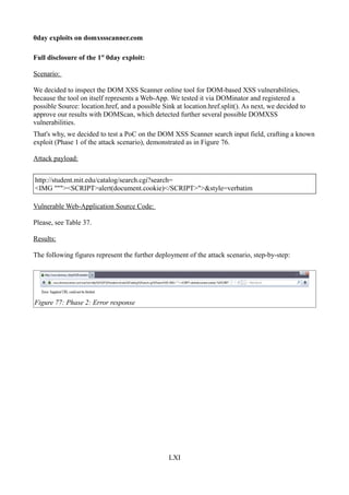 0day exploits on domxssscanner.com

Full disclosure of the 1st 0day exploit:

Scenario:

We decided to inspect the DOM XSS Scanner online tool for DOM-based XSS vulnerabilities,
because the tool on itself represents a Web-App. We tested it via DOMinator and registered a
possible Source: location.href, and a possible Sink at location.href.split(). As next, we decided to
approve our results with DOMScan, which detected further several possible DOMXSS
vulnerabilities.
That's why, we decided to test a PoC on the DOM XSS Scanner search input field, crafting a known
exploit (Phase 1 of the attack scenario), demonstrated as in Figure 76.

Attack payload:


http://student.mit.edu/catalog/search.cgi?search=
<IMG """><SCRIPT>alert(document.cookie)</SCRIPT>">&style=verbatim

Vulnerable Web-Application Source Code:

Please, see Table 37.

Results:

The following figures represent the further deployment of the attack scenario, step-by-step:




Figure 77: Phase 2: Error response




                                                 LXI
 