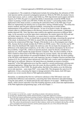 2 General approach to DOMXSS and limitations of the paper

to compromise it. The complexity of deployment includes the testing phase, the utilization of XSS
code injection and the consecutive propagation/spread out. While by NP-XSS, the attacker tries to
locate input sources, such as: cookies, input fields (e.g. Web-App internal search engine) and GET-
requests, by P-XSS, His goal is to exploit the ability to dynamically extend the HTML-based
content via posting. In both cases (NP-XSS, P-XSS), the cracker22 is proceeding further with the
deployment of the attack scenario, as detecting the sanitization filters on the Web-App. If such
filters are implemented, the attacker tries to escape them, starting a blinded testing23. He refines this
iterative method, until He gains sufficient feedback, concerning the successful further
implementation of the malicious XSS injection. In case of no positive results, He applies this
scenario either to a different pattern in the directory structure of the same domain, a subdomain, or
another detected URL. Note, that these steps could be also applied concurrent on different Web-
Apps. As He succeeds to avoid the input source sanitization, the cracker injects the XSS code and
can further improve the hack. Heretofore, we cannot observe extensive differences in the
deployment complexity. At last, we should take in account the end stage, concerning the spread out
of the attack. In distinction to NP-XSS, by stored XSS, the intruder does not need implicitly to
advertise the compromised Web-App. Though, if He decides to do so, He propagates just a legal
URL, because the host already includes the P-XSS in its HTML-source. This is not the case by NP-
XSS, where the distributed URL implies the malicious code. On one hand, this designates the
differences in the deployment complexity, on the other, it also denotes discrepancy by the level of
discoverability. A legal URL, without an injection payload, cannot be directly considered as a
malicious one, which impedes the proper heuristic evaluation. Thus, the discoverability of the P-
XSS is limited to observation of the Web-App source by security experts, who inevitably utilize
static or dynamic code-checkers for automated feedback. On the opposite side, the discoverability
of the NP-XSS could demand not only code inspection, but also a complete Function and Data Flow
Analysis [L2]. So, in order to detect and prevent a NP-XSS, only a source code investigation on the
Web-App is not sufficient. Moreover, the attack discovery demands an extensive forensics
inspection24 of the Web-application-sever log files, made by a security professional, utilizing semi-
automated approaches. Taking these facts into count, the discoverability of the NP-XSS is more
complex than this of the P-XSS. We should outline, that both of the attacks cover the following
server-side injections – same origin XSS25, cross origin XSS. This designates the same level of
application. At last, concerning the impact or damage potential of the attacks, both XSS types
present very severe security threat on Web-application platforms.

Heretofore, we introduced the first two well-known subclasses of the XSS attack vector and
clarified their differences and similarities, concerning their better illustration and understanding.
Using the same pattern, we should represent the main objective of our paper – DOM-based XSS
attacks, which concern especially Cross-Site Scripting injections on the client-side implementation
of the Web-Application programming logic, in the next Chapter 3 .




22 In our paper, we use the term „cracker“, describing an attacker with malicious intentions.
23 In both cases, blinded testing could be utilized manually or using Web-Application scanners.
24 By P-XSS, the Forensics professional correlates at least the following evidences: the persistence of malicious code
   within the Web-Application source, which is deterministic, and the log file entries on the server. In distinction to
   this, by NP-XSS, the malicious code is just reflected by the server. Therefore, evidence is stored at most in the log
   files. This enforces the professional to search for other evidences, which can be correlated to the log files, with the
   goal to strengthen the Forensics heuristics and thus predict properly the core of the reflected XSS attack.
25 Samy Worm: http://namb.la/popular/

                                                             7
 