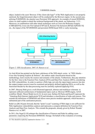 3 DOMXSS Attacks

object, loaded in the users' Browser. If the client-side logic26 of the Web-Application is not properly
sanitized, the forged document object will be conducted by the Browser engine. In the second case,
utilizing P-DOMXSS, the attacker uses Persistent XSS approach. An example of stored DOMXSS,
where we shall explain in detail the technical background of the attack, see Subsection 3.2.5 .
Moreover, in combination with other attack techniques such as Cross-site Reference Forgery
(CSRF)[KD10], Cross-site File Upload (CSFU)[L4], Remote File Inclusion (RFI)[L5][WASC10]
etc., the impact of the NP-DOMXSS and persistent DOM-based XSS is vastly increasing.




Figure 2: XSS classification, 2007, R. Hansen et al.

As Amit Klein has pointed out the basic subclasses of the XSS attack vector, in “XSS Attacks –
Cross Site Scripting Exploits & Defense”, the authors make classification based on the
methodology, more exactly the essence and semantic of the attacks. Furthermore, they pay attention
for the first time to the Function Flow Analysis (FFA) and Data Flow Analysis (DFA), considering
the XSS vulnerabilities. In order to sanitize a Web-App, not only the input (input sources), but also
the output (output sources) must be examined and properly defined (applying DFA), as well as the
functional threads by the data processing must be carefully explored (applying FFA).
In 2007, Shreeraj Shah gives a well-illustrated approach, abstract and multilayer schemata to
represent sufficient architectures of fundamental topics such as: Browser DOM engine, AJAX
workflow Model, Threat Model etc.[L11]. In next year, Stefano Di Paola and Kuza55 represent the
“Attacking Rich Internet Applications”[L9] and introduce a classification of sinks and sources. This
extends the definitions of DOMXSS and allows more precise modular approach, which becomes a
substantial part of the sanitization process.
Rafal Los [RL10] puts forward, that the “point 'n scan”-scanning of Web-Apps is not sufficient for
Web-Application vulnerabilities analysis and represents a compete definition for Function Flow
Analysis and Data Flow Analysis. This extends the proposals, already given by Robert 'Rsnake'
Hansen et al. in 2007.
In 2011, Ory Segal [L10] enlarges the classification of Sources and Sinks by adding a new
parameter, respecting the Persistent DOMXSS: Storage. On behalf of the evaluation of existing
26 This should be explicitly explained in Section 3.2.1

                                                          10
 