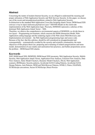 Abstract
Concerning the matter of modern Internet Security, we are obliged to understand the meaning and
proper utilization of Web Application Security and Web Services Security. In this paper, we discuss
one of the recent and misunderstood problems, related to Web Application Security.
In distinction to the standard Web Application Cross-Site Scripting Attack Vector, DOM-based XSS
conveys a way to inject malicious payload on Layer 7 ISO/OSI Model on the client-side
implementation of the Web-Application logic. Precisely, DOMXSS represents a subclass of this
dominant Web Application Attack Vector – XSS.
Therefore, we observe the comprehensive environmental aspects of DOMXSS; we divide them in
two layers – Programming environment, which concerns the DOM Abstraction Model, Web-
Application coding language and the rendering engine of the Web client (Web-Browser); and
Implementation environment – the Web Application programming logic and source code.
Because of the fact, that this subclass, should be still considered as misapprehended and
consequentially – systematically avoided by the security and scientific communities, the main
objectives of this project thesis are: proposing and evaluating of related categorizations and meta-
model, demonstration of case studies and sanitization best practices, and further propositions across
the problem – DOM-based XSS attacks.

Keywords
XSS, DOM-based XSS, DOMXSS, DOM-based XSS taxonomy, Web Application Security, Mobile
Security, Web Application Attack Vector, Application Flow Analysis, Function Flow Analysis, Data
Flow Analysis, Static Model Checkers, Dynamic Model Checkers, JSLint, Web Application
scanners, DOMinator, Security patterns, JavaScript/AJAX Coding Patterns, JavaScript/AJAX
Design Patterns, Anti-Patterns, DOM and Web-Browser Patterns, HTML5, Filters, ESAPI4JS,
ECMAScript conventions, Secure ECMAScript, Direct Proxies
 