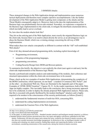 3 DOMXSS Attacks

These strategical changes in the Web-Application design and implementation cause numerous
tactical deployments and therefore more complex operative accomplishments. Like the further
development of the Web-Application Model is getting more compound, so the attacks and the
Threat Models consequently adapt to it. Moreover, back in the days the implementation of the
Business logic was predominantly Server-side oriented. Nowadays, we experience a migration in
the Business logic implementation to the client-side, to mitigate the drawbacks enumerated above,
which inevitably lead to server overload.
So, how does the modern attacks look like?
They hit on the enticing part of the Web-Application, more exactly the migrated Business logic on
the client-side, because there is no need to attack directly the server, as an advantageous way to
abuse the Business Model, which was a winning strategy concerning the old way of BM
implementation.
What makes these new attacks conceptually so different in contrast with the “old” well-established
Web attacks?
First of all, they demand advanced programming skills, including explicit knowledge of:
     •    Programming environment,
     •    semantics of the programming languages,
     •    programming conventions,
     •    Coding/Security/Design/Anti-/DOM and Browser patterns.
To summarize this briefly: the objective is not explicitly the client (user agent or end user), but the
client-side implementation of the Business logic Model.
Second, a profound and complete analysis and understanding of the modules, their coherence and
structural representation within the client-side environment have to be assured.
Please, check up the two examples of modern Web-Applications, demonstrating the complexity of
the DOM Construction, which represent, on one hand – a modern E-Commerce B2C Portal30, and
on the other – an educational Web site. These are illustrated in the Appendix part of the paper –
Examples of HTML DOM Visualizer31, Figures 30, 31. As the reader experiences, both of the Web-
Apps are highly complex. This inevitably leads to the conclusion, that a strong taxonomic approach
has to be conducted, in order to deploy the already proposed Web-Application analysis. Please note,
that this is executed with greatly likelihood by the modern Intelligent32 attackers and is highly
required to be awaken in the consciousness of the security professionals, as follows [Enum1]:
    1. understand the fundamental structure of multi-tier SOA, concerning RIA;
    2. understand the coding Implementation environment;
    3. understand the Function Flow of the Web-Application;

30 http://www.akshayit.com/b2b-b2c-portals.html
31 http://www.aharef.info/static/htmlgraph/
32 In this paper, we shall propose the terms – Standard intruder (attacker) and Intelligent intruder (attacker), as follows:
a Standard attacker doesn't possess personal know-how, but copies and applies well-known, published on the Web,
    attacks. Furthermore, He does not respect and evaluate the noise, created by the (iterative) attacks execution, and
    also does not consider taxonomic knowledge management. In distinction to this, an Intelligent intruder is able of
    creating and evaluating own attack scenarios, finding 0day-attacks and respecting the balance in the attack
    environment, considering minimization of the caused noise, during the (iterative) attacks execution.

                                                            13
 