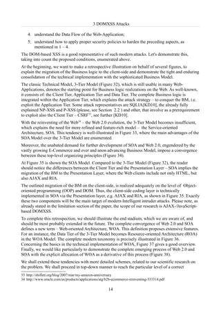3 DOMXSS Attacks

    4. understand the Data Flow of the Web-Application;
    5. understand how to apply proper security policies to harden the preceding aspects, as
       mentioned in 1 – 4.
The DOM-based XSS is a good representative of such modern attacks. Let's demonstrate this,
taking into count the proposed conditions, enumerated above.
At the beginning, we want to make a retrospective illustration on behalf of several figures, to
explain the migration of the Business logic to the client-side and demonstrate the tight and enduring
consolidation of the technical implementation with the sophisticated Business Model.
The classic Technical Model, 3-Tier Model (Figure 32), which is still usable in many Web-
Applications, denotes the starting point for Business logic realizations on the Web. As well-known,
it consists of: the Client Tier, Application Tier and Data Tier. The complete Business logic is
integrated within the Application Tier, which explains the attack strategy – to conquer the BM, i.e.
exploit the Application Tier. Some attack representatives are SQLIA[KD10], the already fully
explained NP-XSS and P-XSS (please, see Section 2.2 ) and other, that involve as a prerequirement
to exploit also the Client Tier – CSRF33, see further [KD10].
With the reinventing of the Web34 – the Web 2.0 evolution, the 3-Tier Model becomes insufficient,
which explains the need for more refined and feature-rich model – the Service-oriented
Architecture, SOA. This tendency is well-illustrated in Figure 33, where the main advantages of the
SOA Model over the 3-Tier Model are enumerated.
Moreover, the unabated demand for further development of SOA and Web 2.0, engendered by the
vastly growing E-Commerce and ever and anon advancing Business Model, impose a convergence
between these top-level organizing principles (Figure 34).
At Figure 35 is shown the SOA Model. Compared to the 3-Tier Model (Figure 32), the reader
should notice the differences between the Client Tier and the Presentation Layer – SOA implies the
migration of the BM to the Presentation Layer, where the Web clients include not only HTML, but
also AJAX and RIA.
The outlined migration of the BM on the client-side, is realized adequately on the level of Object-
oriented programming (OOP) and DOM. Thus, the client-side coding layer is technically
implemented in SOA via the Presentation layer, e.g. AJAX and RIA, as shown in Figure 35. Exactly
these two components will be the main target of modern Intelligent intruder attacks. Please note, as
already stated in the limitation section of the paper, the scope of our research is AJAX-/JavaScript-
based DOMXSS.
To complete this retrospection, we should illustrate the end stadium, which we are aware of, and
should be most probably extended in the future. The complete convergence of Web 2.0 and SOA
defines a new term – Web-oriented Architecture, WOA. This definition proposes extensive features.
For an instance, the Data Tier of the 3-Tier Model becomes Resource-oriented Architecture (ROA)
in the WOA Model. The complete modern taxonomy is precisely illustrated in Figure 36.
Concerning the basics in the technical implementation of WOA, Figure 37 gives a good overview.
Finally, we would like particularly to demonstrate the complete emerging process of Web 2.0 and
SOA with the explicit allocation of WOA as a derivative of this process (Figure 38).
We shall extend these tendencies with more detailed schemes, related to our scientific research on
the problem. We shall proceed in top-down manner to reach the particular level of a correct
33 http://shiflett.org/blog/2007/mar/my-amazon-anniversary
34 http://www.oracle.com/us/products/applications/atg/b2b-ecommerce-reinventing-333314.pdf

                                                      14
 
