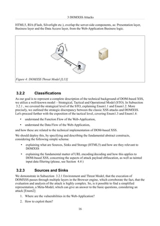 3 DOMXSS Attacks

HTML5, RIA (Flash, Silverlight etc.), overlap the server-side components, as: Presentation layer,
Business layer and the Data Access layer, from the Web-Application Business logic.




Figure 4: DOMXSS Threat Model [L13]



3.2.2          Classifications
As our goal is to represent a complete description of the technical background of DOM-based XSS,
we utilize a well-known model – Strategical, Tactical and Operational Model (STO). In Subsection
 3.2.1 , we covered the strategical level of the STO, explaining Enum1.1 and Enum1.2. More
precisely, we outlined the strategic discrepancy between the classic XSS attacks and DOMXSS.
Let's proceed further with the exposition of the tactical level, covering Enum1.3 and Enum1.4:
   •    understand the Function Flow of the Web-Application,
   •    understand the Data Flow of the Web-Application,
and how these are related to the technical implementation of DOM-based XSS.
We should deploy this, by specifying and describing the fundamental abstract constructs,
considering the following simple schema:
    •   explaining what are Sources, Sinks and Storage (HTML5) and how are they relevant to
        DOMXSS
    •   explaining the fundamental matter of URL encoding/decoding and how this applies to
        DOM-based XSS, concerning the aspects of attack payload obfuscation, as well as tainted
        input data filtering (please, see Section 4.4 )

3.2.3          Sources and Sinks
We demonstrate in Subsection 3.2.1 Environment and Threat Model, that the execution of
DOMXSS passes through multiple layers in the Browser engine, which corroborate the fact, that the
evaluation and analysis of the attack is highly complex. So, is it possible to find a simplified
representation, a Meta-Model, which can give an answer to the basic questions, considering an
attack [Enum2]:
   1. Where are the vulnerabilities in the Web-Application?
   2. How to exploit them?

                                                16
 