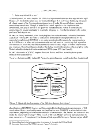3 DOMXSS Attacks

    3. Is the attack feasible or not?
As already stated, the attack exploits the client-side implementation of the Web-App Business logic
Model. Let's illustrate the client-side environment in Figure 5. It is obvious, that taking into count
all related aspects of the Programming environment, will make this simplified representation
unnecessary complicated. Though, a Meta-Model, which reproduces the Implementation
environment, can give an answer to the questions from Enum2 and sustain its simplicity and
compactness. In general an attacker is essentially interested in – whether the attack works on this
particular Web-App or not.
In 2005, as already mentioned, Amit Klein proposes, that there should be a third subclass of the
XSS attack vector (DOM-based XSS) and outlines different tactical implementations for the
successful completion of DOMXSS. In his online contribution (document), he enumerates these
tactical differences in a list, and points out the characteristic aspects, considering their separation.
Nevertheless, he notes that, the list is not exhaustive and will be a subject of further improvement
and extension. This should be considered as the starting point for the creation of a descriptive Meta-
Model, related to the tactical implementation of DOM-based XSS (see Enum2).
In 2007, the authors of [CW07] propose the terms: Source and Sink, according to the proper
modular static code analysis.
These two facts are used by Stefano Di Paola, who generalizes and completes the first fundamental




Figure 5: Client-side implementation of the Web-App Business logic Model

classifications of DOMXSS Sources and Sinks, related to the Implementation environment of Web-
Applications. Hence, we should propose his classification from 2008 [L7], as a foundation for the
Meta-Model, explaining the tactical characteristics of DOM-based XSS, Enum2. We should call this
model the Source/Sink/(Storage)36 Meta-Model, or S3 Meta-Model37 (S3MM). Let's enumerate its
main parameters: a Prerequiremet(s); a Source, a Sink, a possible Storage; a Payload (or just a PoC-

36 We should explain in the further exposition the existence of Storage in the S3 Meta-Model.
37 A complete illustration of the S3MM is given in Figure 67, Appendix.

                                                         17
 