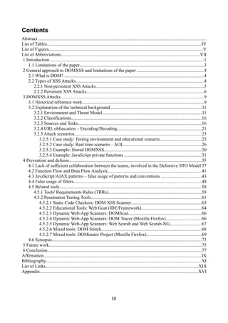 Contents
Abstract ..................................................................................................................................................
List of Tables......................................................................................................................................IV
List of Figures......................................................................................................................................V
List of Abbreviations.........................................................................................................................VII
1 Introduction .....................................................................................................................................1
    1.1 Limitations of the paper............................................................................................................3
2 General approach to DOMXSS and limitations of the paper ..........................................................4
    2.1 What is DOM? .........................................................................................................................4
    2.2 Types of XSS Attacks...............................................................................................................4
       2.2.1 Non-persistent XSS Attacks..............................................................................................5
       2.2.2 Persistent XSS Attacks......................................................................................................6
3 DOMXSS Attacks............................................................................................................................9
    3.1 Historical reference work..........................................................................................................9
    3.2 Explanation of the technical background................................................................................11
       3.2.1 Environment and Threat Model......................................................................................11
       3.2.2 Classifications.................................................................................................................16
       3.2.3 Sources and Sinks...........................................................................................................16
       3.2.4 URL obfuscation – Encoding/Decoding.........................................................................21
       3.2.5 Attack scenarios..............................................................................................................23
          3.2.5.1 Case study: Testing environment and educational scenario....................................23
          3.2.5.2 Case study: Real time scenario – AOL....................................................................26
          3.2.5.3 Example: Stored DOMXSS.....................................................................................30
          3.2.5.4 Example: JavaScript private functions ...................................................................31
4 Prevention and defense...................................................................................................................35
    4.1 Lack of sufficient collaboration between the teams, involved in the Defensive STO Model 37
    4.2 Function Flow and Data Flow Analysis..................................................................................41
    4.3 JavaScript/AJAX patterns – false usage of patterns and conventions ...................................43
    4.4 False usage of filters...............................................................................................................48
    4.5 Related tools...........................................................................................................................58
       4.5.1 Tools' Requirements Rules (TRRs).................................................................................58
       4.5.2 Penetration Testing Tools................................................................................................61
          4.5.2.1 Static Code Checkers: DOM XSS Scanner.............................................................63
          4.5.2.2 Educational Tools: Web Goat (IDE/Framework)....................................................64
          4.5.2.3 Dynamic Web-App Scanners: DOMScan...............................................................66
          4.5.2.4 Dynamic Web-App Scanners: DOM Tracer (Mozilla Firefox)...............................66
          4.5.2.5 Dynamic Web-App Scanners: Web Scarab and Web Scarab-NG...........................67
          4.5.2.6 Mixed tools: DOM Snitch.......................................................................................68
          4.5.2.7 Mixed tools: DOMinator Project (Mozilla Firefox)................................................69
    4.6 Synopsis..................................................................................................................................73
5 Future work....................................................................................................................................75
6 Conclusion......................................................................................................................................77
Affirmation.........................................................................................................................................IX
Bibliography.......................................................................................................................................XI
List of Links.....................................................................................................................................XIII
Appendix.........................................................................................................................................XVI




                                                                           III
 