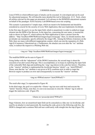 3 DOMXSS Attacks

Linux/UNIX) in which different types of attacks can be executed. It is developed and can be used
for educational purposes. We will describe more detailed this tool in Subsection 4.5.2 Tools, where
all utilities relevant for this paper are presented. Let's advance to the DOMXSS educational scenario
on behalf of the paradigm: AJAX Security::Lab:DOM-based cross-site scripting.
This scenario is presented in 5 simple steps, which are meant to be fundamental and should be
considered as crucial for the security of every Web-Application, that uses/implements JavaScript.
In the first step, the goal is to use the input field, which is unsanitized, in order to embed an image
element into the DOM of the Browser. In the input box, concerning the user name, is inserted the
code as shown in Figure 47, which enforce the Web-Application to show a picture from the
address– “http://localhost:8080/WebGoat/images/logos/owasp.jpg”. Here, we should mention, that
an intruder can manipulate, specify arbitrarily the image URL. Among the billions of pictures on the
Web, there are many with different inappropriate content, which can ruin the reputation of a Web-
App (E-Commerce, Educational etc.). Furthermore, the attacker can even alter the “src” attribute
value, to redirect the request to a Phishing Web site.


               <img src="http://localhost:8080/WebGoat/images/logos/owasp.jpg" />


The modified DOM can be seen in Figure 47.
Going further with the “adjustment” of the DOM Construction, the second stage is about the
execution of an alert screen (Pop-up). This is accomplished, as we keep on exploiting the input field
of the vulnerable Web-App and modifying the <img> tag (shown in the code box below). Therefore,
in the “onerror” attribute is implemented the JavaScript function “alert()”, e.g. “alert('P0Wnd')”.
Please, note that the “src” attribute is not given in W3L-comform style in order to impel the
Browser engine to produce an error and consequentially to execute the “onerror” attribute.


                            <img src=P0Wnd onerror="alert('P0Wnd')"/>


The result after stage 2 is represented in Figure 48.
In the third stage, the goal is to exploit the <iframe> tag (see next code box) and execute the
“alert()” function. Please, note that, it is not even necessary to close the <iframe> tag in order to
trigger the malicious code (Figure 49).


                               <iframe src=javascript:alert("P0Wnd")>


Stage 4 denotes, how an unsanitized input field can be concealed as a fake one via JavaScript, and
used by an attacker to steal passwords. By inserting the code, given in the following code box, the
DOM is changed and a common Web end user could easily walk straight into the trap (Figure 50).




                                                   24
 