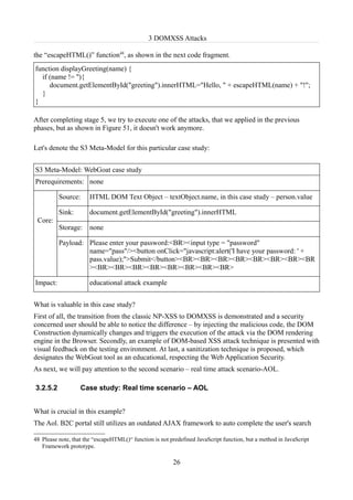 3 DOMXSS Attacks

the “escapeHTML()” function48, as shown in the next code fragment.
function displayGreeting(name) {
  if (name != ''){
     document.getElementById("greeting").innerHTML="Hello, " + escapeHTML(name) + "!";
  }
}

After completing stage 5, we try to execute one of the attacks, that we applied in the previous
phases, but as shown in Figure 51, it doesn't work anymore.

Let's denote the S3 Meta-Model for this particular case study:


S3 Meta-Model: WebGoat case study
Prerequirements: none

          Source:      HTML DOM Text Object – textObject.name, in this case study – person.value

          Sink:        document.getElementById("greeting").innerHTML
 Core:
          Storage:     none

          Payload: Please enter your password:<BR><input type = "password"
                   name="pass"/><button onClick="javascript:alert('I have your password: ' +
                   pass.value);">Submit</button><BR><BR><BR><BR><BR><BR><BR><BR
                   ><BR><BR><BR><BR><BR><BR><BR><BR>

Impact:                educational attack example


What is valuable in this case study?
First of all, the transition from the classic NP-XSS to DOMXSS is demonstrated and a security
concerned user should be able to notice the difference – by injecting the malicious code, the DOM
Construction dynamically changes and triggers the execution of the attack via the DOM rendering
engine in the Browser. Secondly, an example of DOM-based XSS attack technique is presented with
visual feedback on the testing environment. At last, a sanitization technique is proposed, which
designates the WebGoat tool as an educational, respecting the Web Application Security.
As next, we will pay attention to the second scenario – real time attack scenario-AOL.

3.2.5.2            Case study: Real time scenario – AOL


What is crucial in this example?
The Aol. B2C portal still utilizes an outdated AJAX framework to auto complete the user's search

48 Please note, that the “escapeHTML()“ function is not predefined JavaScript function, but a method in JavaScript
   Framework prototype.

                                                         26
 