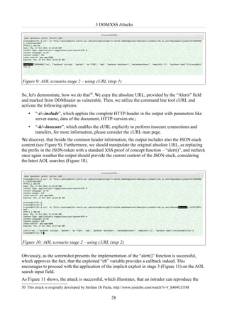 3 DOMXSS Attacks




Figure 9: AOL scenario stage 2 – using cURL (step 1)

So, let's demonstrate, how we do that50. We copy the absolute URL, provided by the “Alerts” field
and marked from DOMinator as vulnerable. Then, we utilize the command line tool cURL and
activate the following options:
    •   “-i/--include”, which applies the complete HTTP-header in the output with parameters like
        server-name, data of the document, HTTP-version etc.;
    •   “-k/--insecure”, which enables the cURL explicitly to perform insecure connections and
        transfers, for more information, please consider the cURL man page.
We discover, that beside the common header information, the output includes also the JSON-stack
content (see Figure 9). Furthermore, we should manipulate the original absolute URL, as replacing
the prefix in the JSON-token with a standard XSS proof of concept function – “alert()”, and recheck
once again weather the output should provide the current content of the JSON-stack, considering
the latest AOL searches (Figure 10).




Figure 10: AOL scenario stage 2 – using cURL (step 2)

Obviously, as the screenshot presents the implementation of the “alert()” function is successful,
which approves the fact, that the exploited “cb” variable provides a callback indeed. This
encourages to proceed with the application of the implicit exploit in stage 3 (Figure 11) on the AOL
search input field.
As Figure 11 shows, the attack is successful, which illustrates, that an intruder can reproduce the
50 This attack is originally developed by Stefano Di Paola, http://www.youtube.com/watch?v=f_It469LUFM

                                                      28
 
