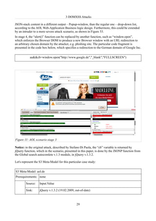 3 DOMXSS Attacks

JSON-stack content in a different output – Popup-window, than the regular one – drop-down list,
according to the AOL Web-Application Business logic design. Furthermore, this could be extended
by an intruder to a more severe attack scenario, as shown in Figure 53.
In stage 4, the “alert()” function can be replaced by another function, such as “window.open”,
which enforces the Browser DOM to produce a new Browser window with an URL redirection to
an arbitrary chosen domain by the attacker, e.g. phishing site. The particular code fragment is
presented in the code box below, which specifies a redirection to the German domain of Google Inc.


            aa&&cb=window.open("http://www.google.de","_blank","FULLSCREEN")




Figure 11: AOL scenario stage 3

Notice: in the original attack, described by Stefano Di Paola, the “cb” variable is returned by
jQuery function, which in the scenario, presented in this paper, is done by the JSONP function from
the Global search autocomlete v.1.3 module, in jQuery v.1.3.2.

Let's represent the S3 Meta-Model for this particular case study:


S3 Meta-Model: aol.de
Prerequirements: none

        Source:    Input.Value

        Sink:      jQuery v.1.3.2 (19.02.2009, out-of-date)



                                                 29
 